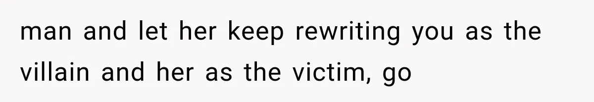 man and let her keep rewriting you as the villain and her as the victim, go