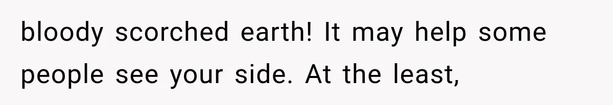 bloody scorched earth! It may help some people see your side. At the least,