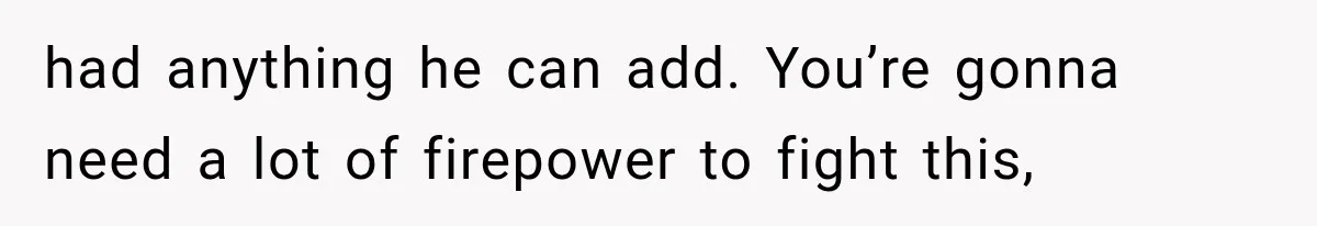 had anything he can add. You’re gonna need a lot of firepower to fight this,