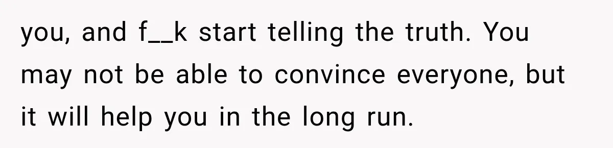 you, and f__k start telling the truth. You may not be able to convince everyone, but it will help you in the long run.