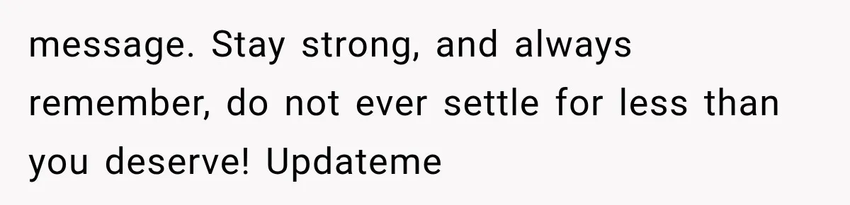 message. Stay strong, and always remember, do not ever settle for less than you deserve! Updateme