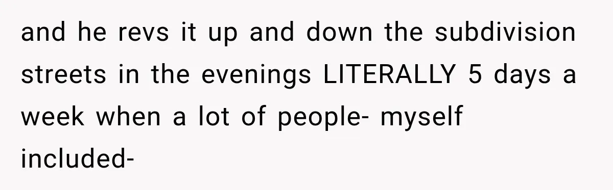 and he revs it up and down the subdivision streets in the evenings LITERALLY 5 days a week when a lot of people- myself included-