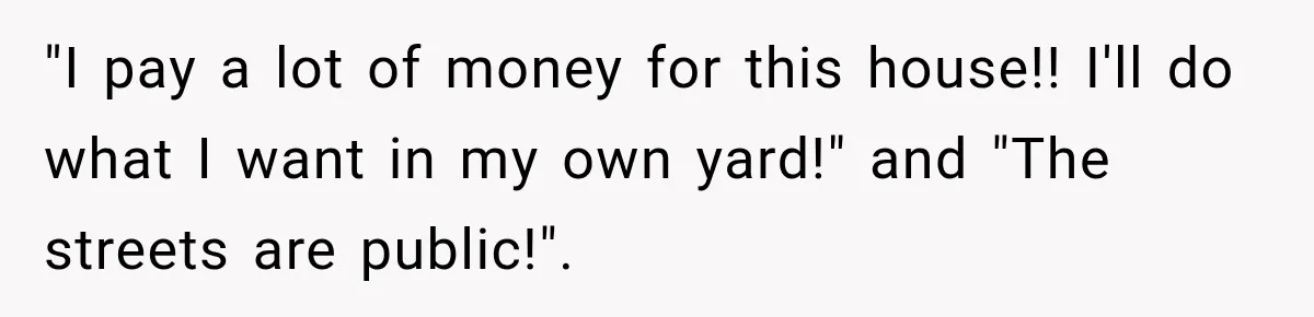 "I pay a lot of money for this house!! I'll do what I want in my own yard!" and "The streets are public!".