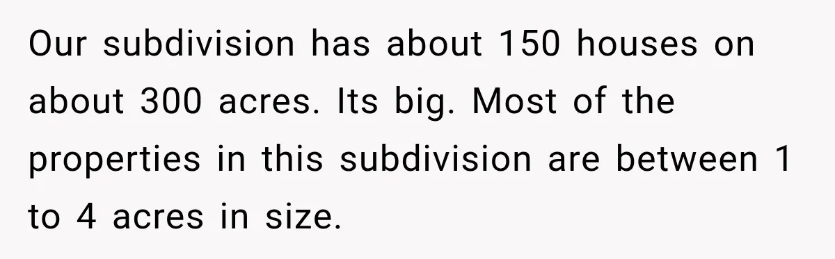 Our subdivision has about 150 houses on about 300 acres. Its big. Most of the properties in this subdivision are between 1 to 4 acres in size.