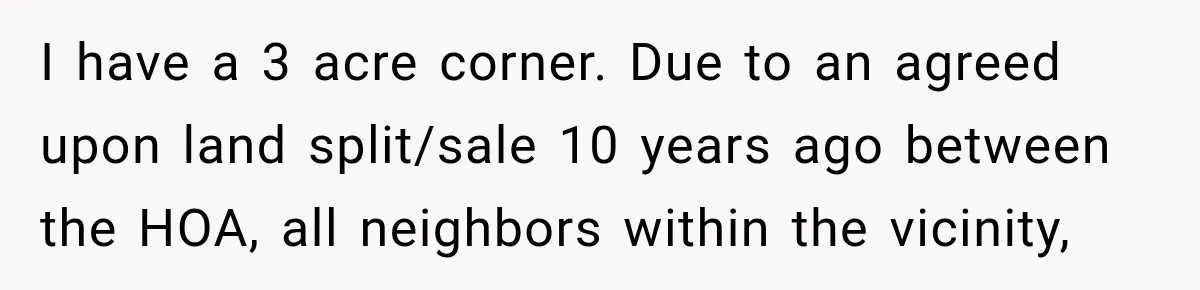I have a 3 acre corner. Due to an agreed upon land split/sale 10 years ago between the HOA, all neighbors within the vicinity,