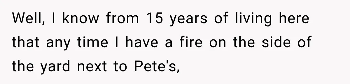 Well, I know from 15 years of living here that any time I have a fire on the side of the yard next to Pete's,