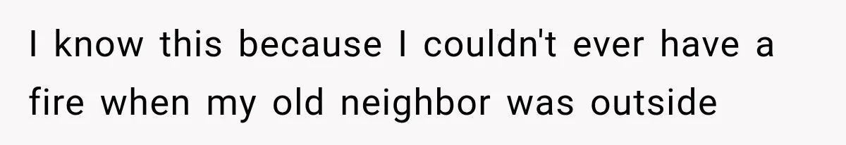 I know this because I couldn't ever have a fire when my old neighbor was outside