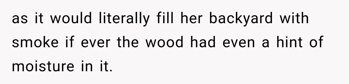 as it would literally fill her backyard with smoke if ever the wood had even a hint of moisture in it.