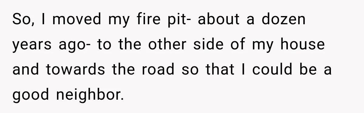 So, I moved my fire pit- about a dozen years ago- to the other side of my house and towards the road so that I could be a good neighbor.
