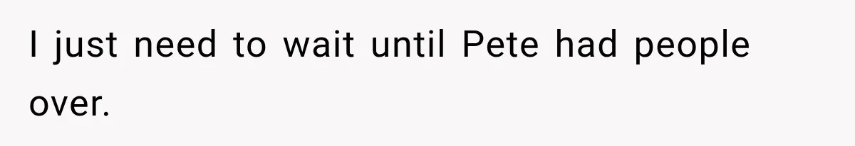 I just need to wait until Pete had people over.