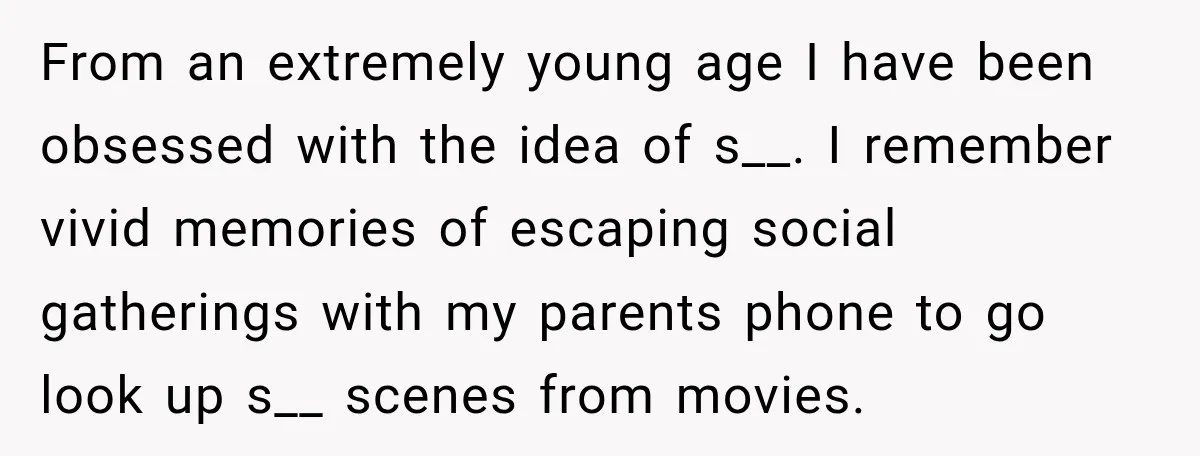 From an extremely young age I have been obsessed with the idea of s__. I remember vivid memories of escaping social gatherings with my parents phone to go look up...