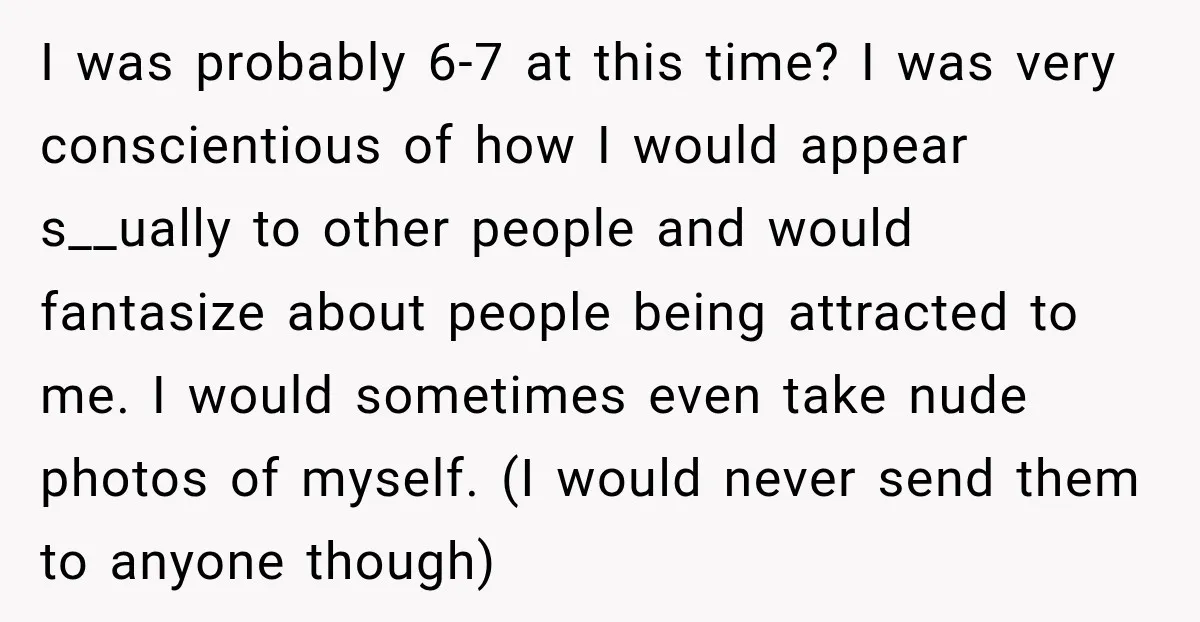 I was probably 6-7 at this time? I was very conscientious of how I would appear s__ually to other people and would fantasize about people being attracted to me. I...