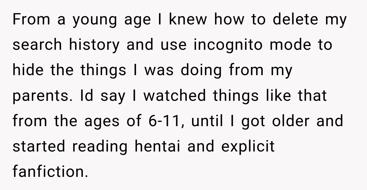 From a young age I knew how to delete my search history and use incognito mode to hide the things I was doing from my parents. Id say I watched...