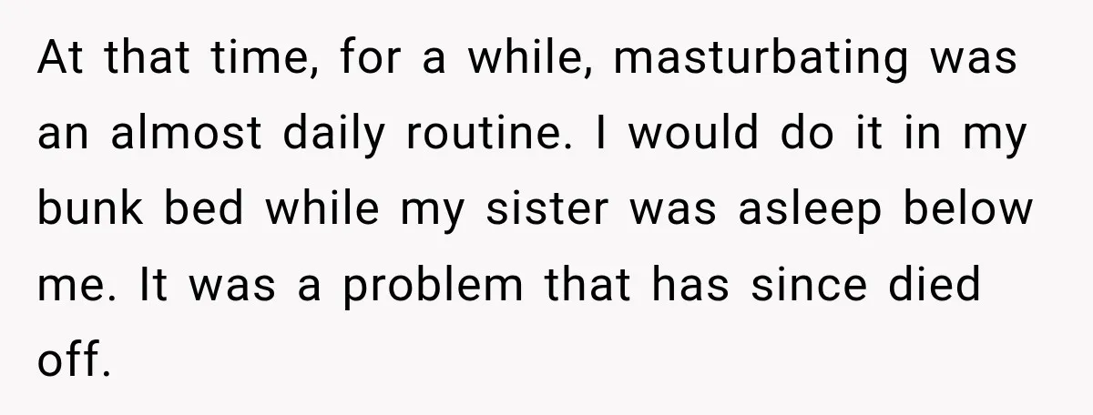 At that time, for a while, masturbating was an almost daily routine. I would do it in my bunk bed while my sister was asleep below me. It was a...