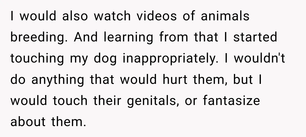 I would also watch videos of animals breeding. And learning from that I started touching my dog inappropriately. I wouldn't do anything that would hurt them, but I would touch...