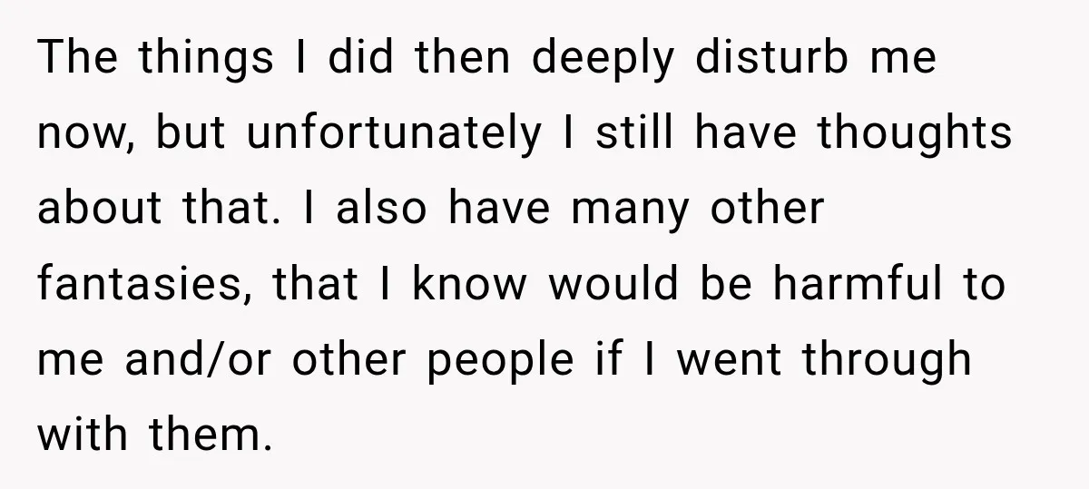 The things I did then deeply disturb me now, but unfortunately I still have thoughts about that. I also have many other fantasies, that I know would be harmful to...