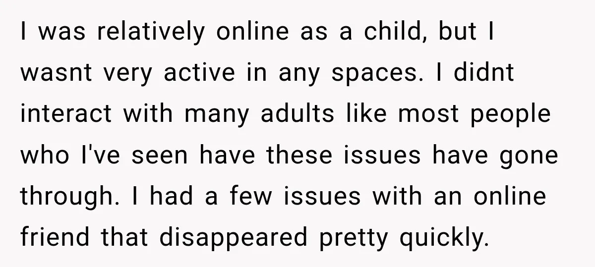 I was relatively online as a child, but I wasnt very active in any spaces. I didnt interact with many adults like most people who I've seen have these issues...