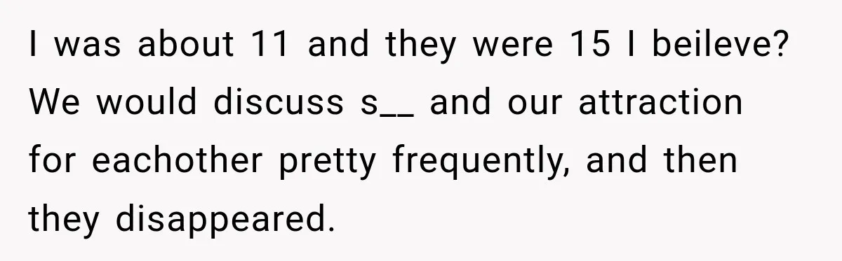 I was about 11 and they were 15 I beileve? We would discuss s__ and our attraction for eachother pretty frequently, and then they disappeared.