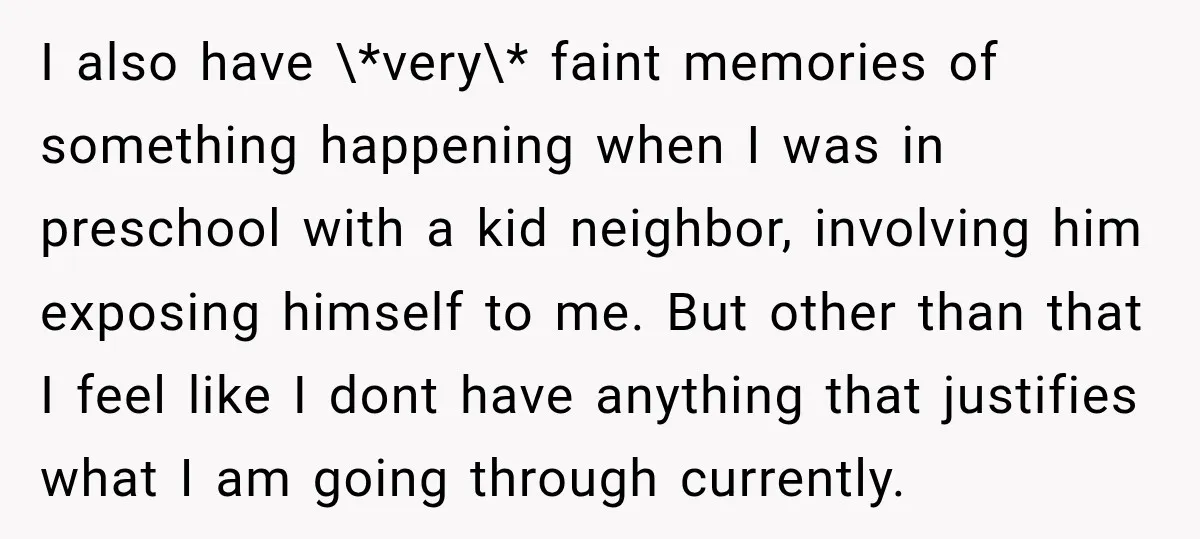 I also have \*very\* faint memories of something happening when I was in preschool with a kid neighbor, involving him exposing himself to me. But other than that I feel...