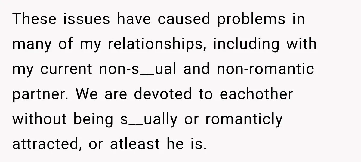 These issues have caused problems in many of my relationships, including with my current non-s__ual and non-romantic partner. We are devoted to eachother without being s__ually or romanticly attracted, or...
