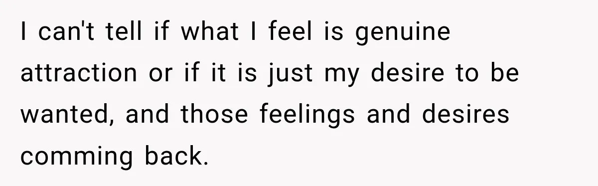 I can't tell if what I feel is genuine attraction or if it is just my desire to be wanted, and those feelings and desires comming back.