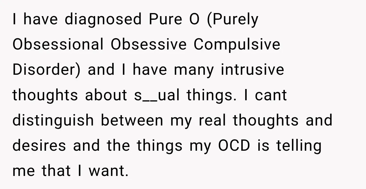 I have diagnosed Pure O (Purely Obsessional Obsessive Compulsive Disorder) and I have many intrusive thoughts about s__ual things. I cant distinguish between my real thoughts and desires and the...