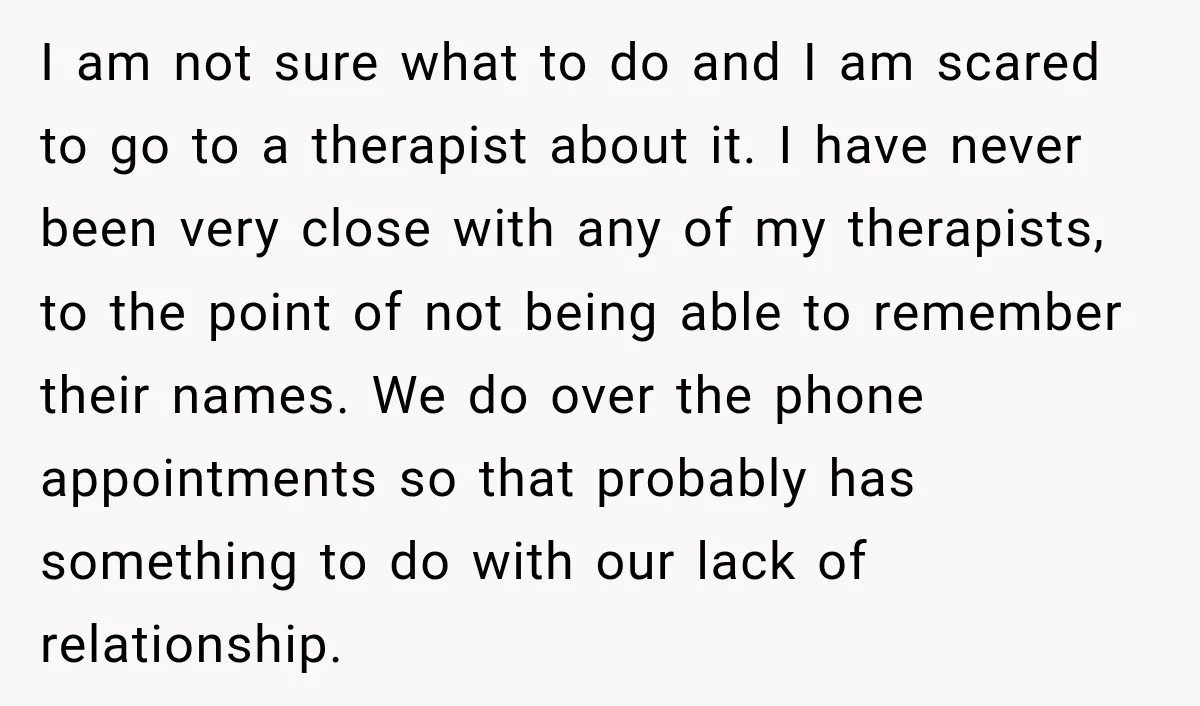 I am not sure what to do and I am scared to go to a therapist about it. I have never been very close with any of my therapists, to...