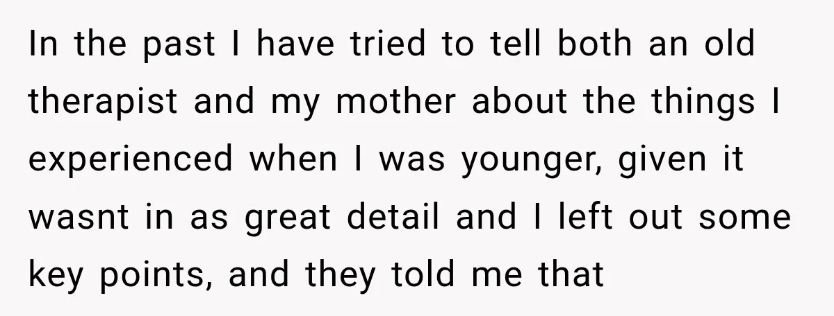 In the past I have tried to tell both an old therapist and my mother about the things I experienced when I was younger, given it wasnt in as great...