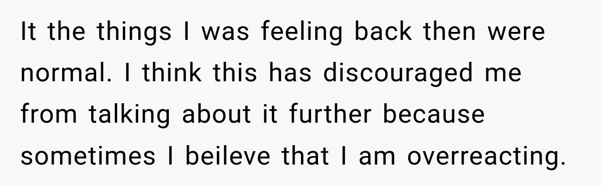 It the things I was feeling back then were normal. I think this has discouraged me from talking about it further because sometimes I beileve that I am overreacting.