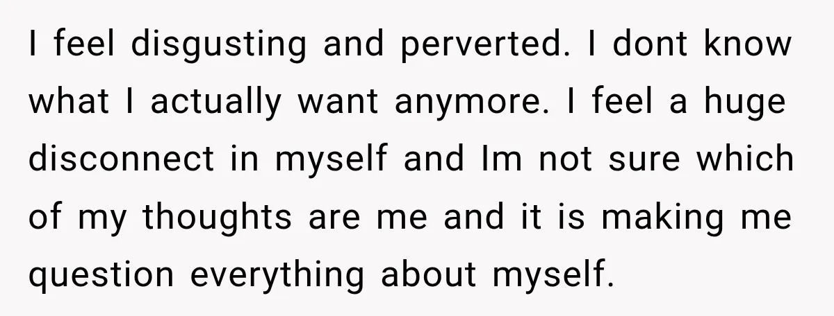 I feel disgusting and perverted. I dont know what I actually want anymore. I feel a huge disconnect in myself and Im not sure which of my thoughts are me...