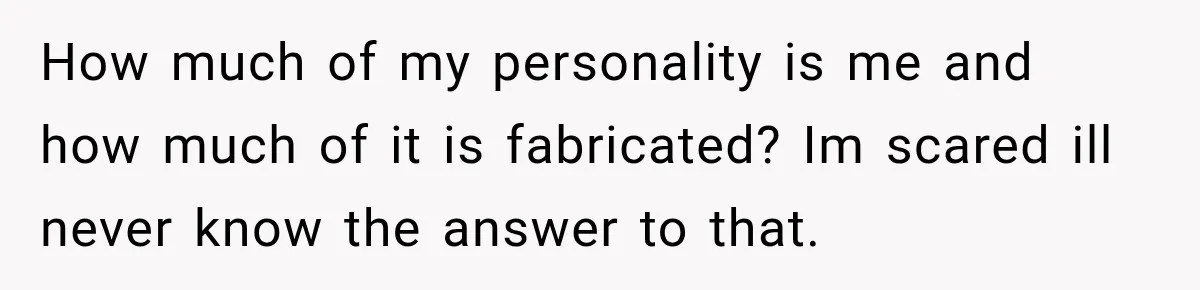 How much of my personality is me and how much of it is fabricated? Im scared ill never know the answer to that.