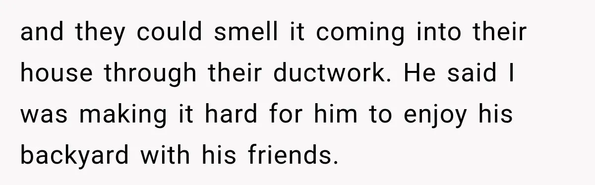 and they could smell it coming into their house through their ductwork. He said I was making it hard for him to enjoy his backyard with his friends.
