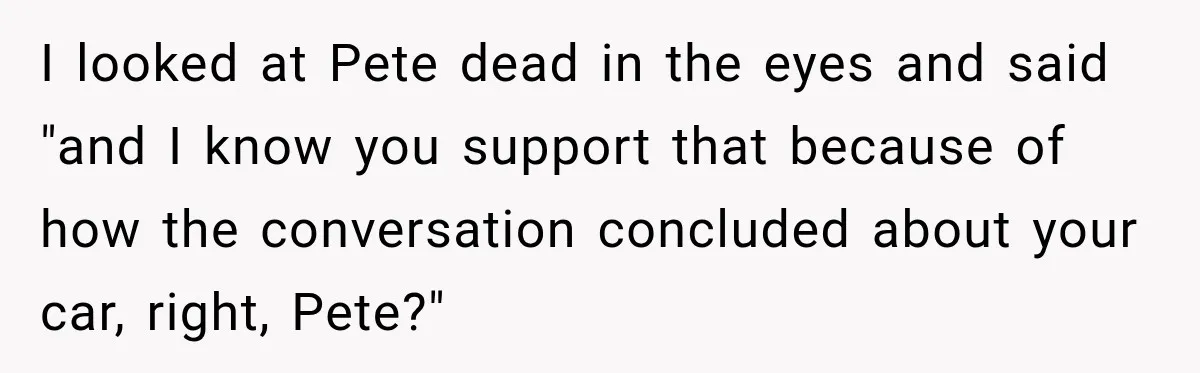 I looked at Pete dead in the eyes and said "and I know you support that because of how the conversation concluded about your car, right, Pete?"