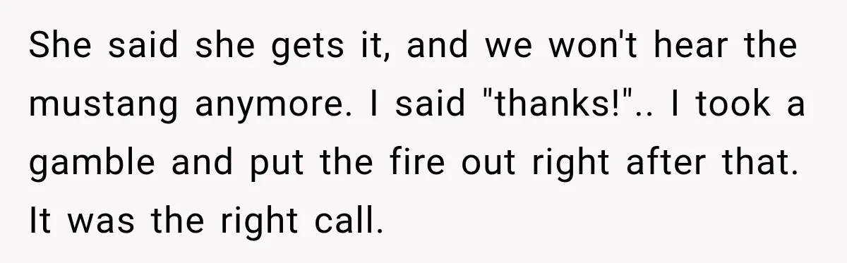 She said she gets it, and we won't hear the mustang anymore. I said "thanks!".. I took a gamble and put the fire out right after that. It was the...
