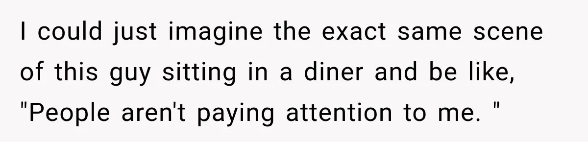 I could just imagine the exact same scene of this guy sitting in a diner and be like, "People aren't paying attention to me. "