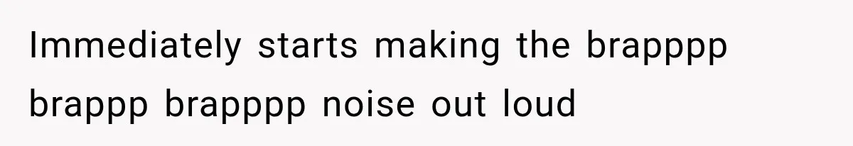 Immediately starts making the brapppp brappp brapppp noise out loud