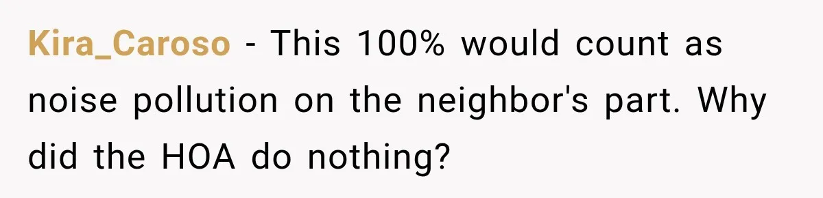 Kira_Caroso − This 100% would count as noise pollution on the neighbor's part. Why did the HOA do nothing?