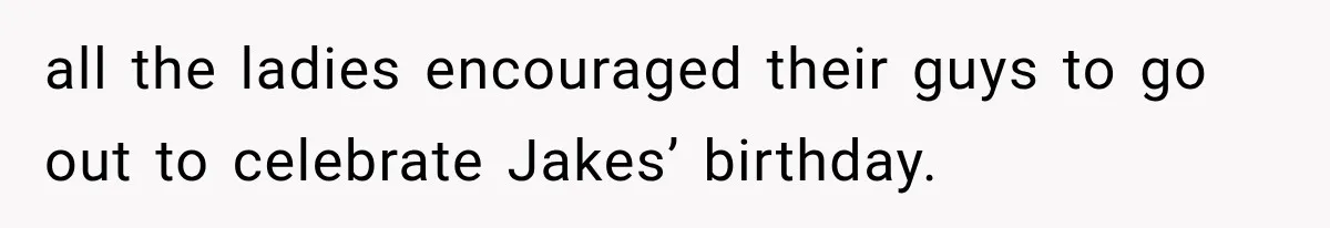 all the ladies encouraged their guys to go out to celebrate Jakes’ birthday.