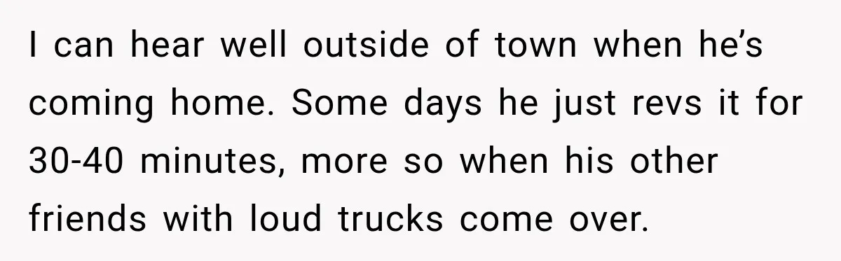 I can hear well outside of town when he’s coming home. Some days he just revs it for 30-40 minutes, more so when his other friends with loud trucks come...