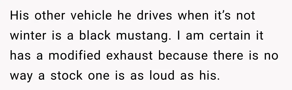 His other vehicle he drives when it’s not winter is a black mustang. I am certain it has a modified exhaust because there is no way a stock one is...