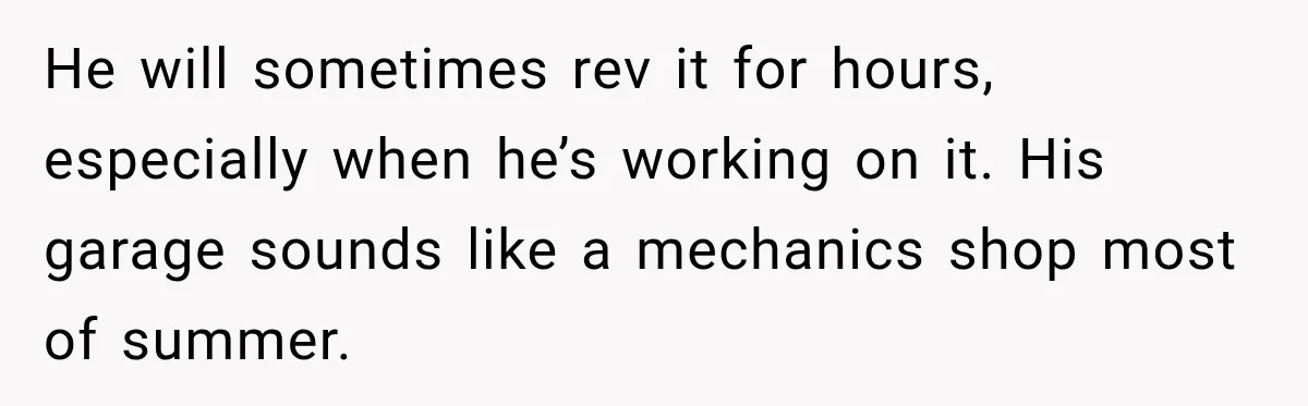He will sometimes rev it for hours, especially when he’s working on it. His garage sounds like a mechanics shop most of summer.