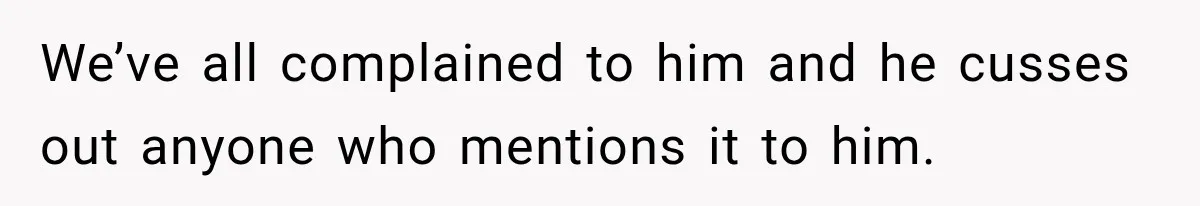 We’ve all complained to him and he cusses out anyone who mentions it to him.