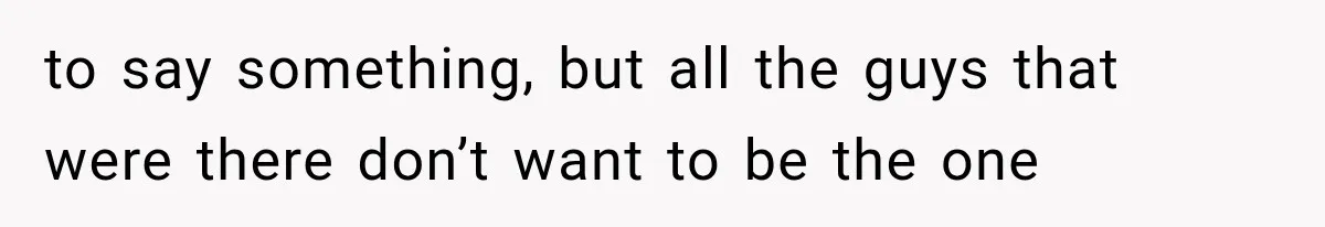 to say something, but all the guys that were there don’t want to be the one