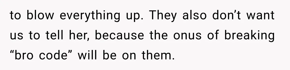 to blow everything up. They also don’t want us to tell her, because the onus of breaking “bro code” will be on them.