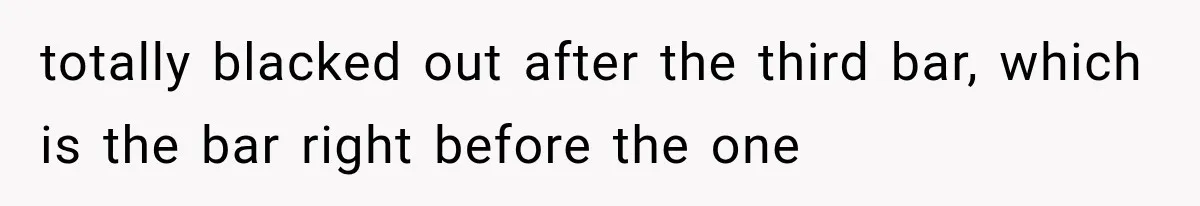 totally blacked out after the third bar, which is the bar right before the one