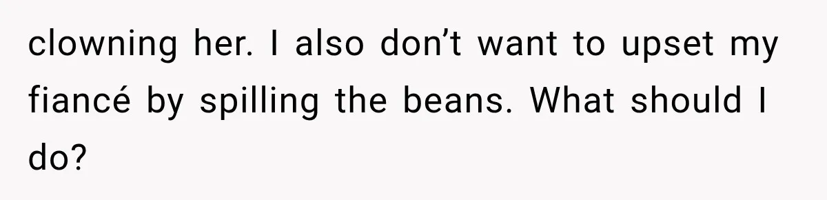 clowning her. I also don’t want to upset my fiancé by spilling the beans. What should I do?