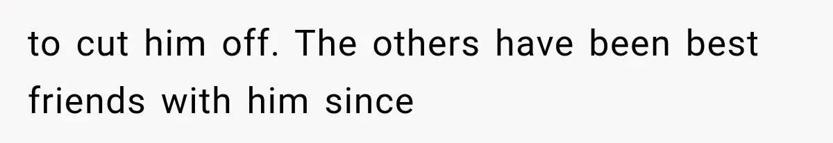 to cut him off. The others have been best friends with him since