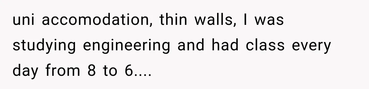 uni accomodation, thin walls, I was studying engineering and had class every day from 8 to 6....