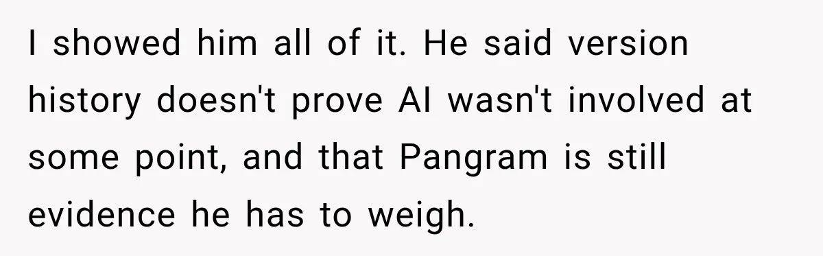 She Was Accused of Using AI on Her Thesis, So She Tested Her Professor’s Own Paper With the Same Detector I showed him all of it. He said version history doesn't prove AI wasn't involved at some point, and that Pangram is still evidence he has to weigh.