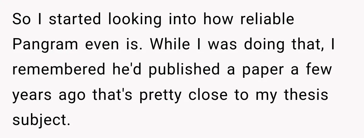 She Was Accused of Using AI on Her Thesis, So She Tested Her Professor’s Own Paper With the Same Detector So I started looking into how reliable Pangram even is. While I was doing that, I remembered he'd published a paper a few years ago that's pretty close to my...
